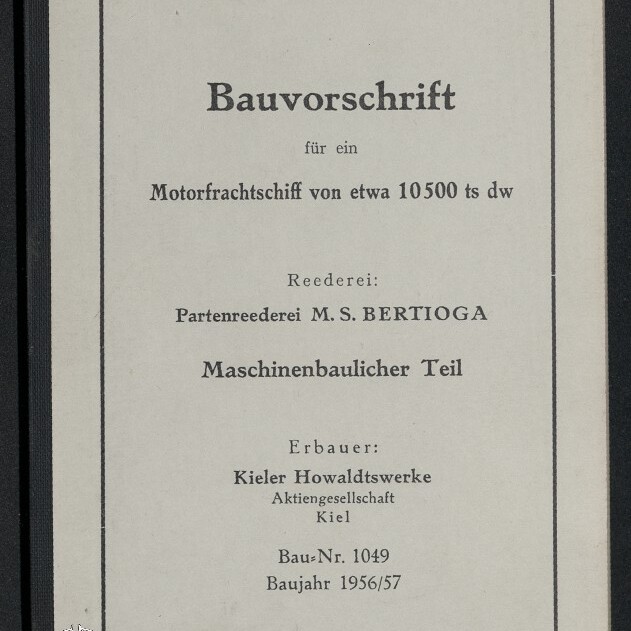 Deckblatt einer Bauvorschrift in einfachem Rahmen mit der Überschrift ‚Bauvorschrift für ein Motorfrachtschiff von etwa 10500 ts dw‘, Angaben zur Reederei ‚Partenreederei M. S. BERTIOGA‘, dem ‚Maschinenbaulichen Teil‘, dem Erbauer ‚Kieler Howaldtswerke Aktiengesellschaft, Kiel‘ sowie Bau-Nr. 1049 und Baujahr 1956/57; unten links Logo des Internationalen Maritimen Museums Hamburg.